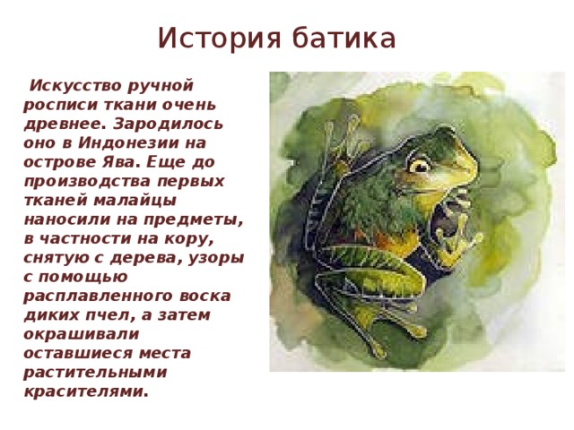 История батика  Искусство ручной росписи ткани очень древнее. Зародилось оно в Индонезии на острове Ява. Еще до производства первых тканей малайцы наносили на предметы, в частности на кору, снятую с дерева, узоры с помощью расплавленного воска диких пчел, а затем окрашивали оставшиеся места растительными красителями.  