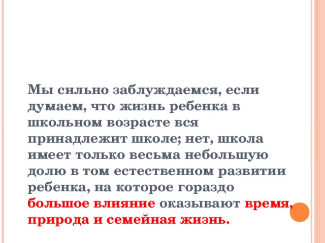    Мы сильно заблуждаемся, если думаем, что жизнь ребенка в школьном возрасте вся принадлежит школе; нет, школа имеет только весьма небольшую долю в том естественном развитии ребенка, на которое гораздо большое влияние оказывают время, природа и семейная жизнь.    К.Д. Ушинский    