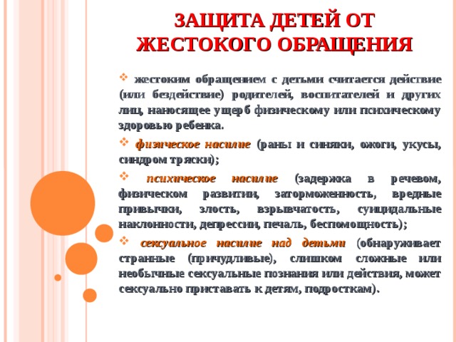 ЗАЩИТА ДЕТЕЙ ОТ ЖЕСТОКОГО ОБРАЩЕНИЯ  жестоким обращением с детьми считается действие (или бездействие) родителей, воспитателей и других лиц, наносящее ущерб физическому или психическому здоровью ребенка.  физическое насилие (раны и синяки, ожоги, укусы, синдром тряски);  психическое насилие (задержка в речевом, физическом развитии, заторможенность, вредные привычки, злость, взрывчатость, суицидальные наклонности, депрессии, печаль, беспомощность);  сексуальное насилие над детьми  (обнаруживает странные (причудливые), слишком сложные или необычные сексуальные познания или действия, может сексуально приставать к детям, подросткам).      