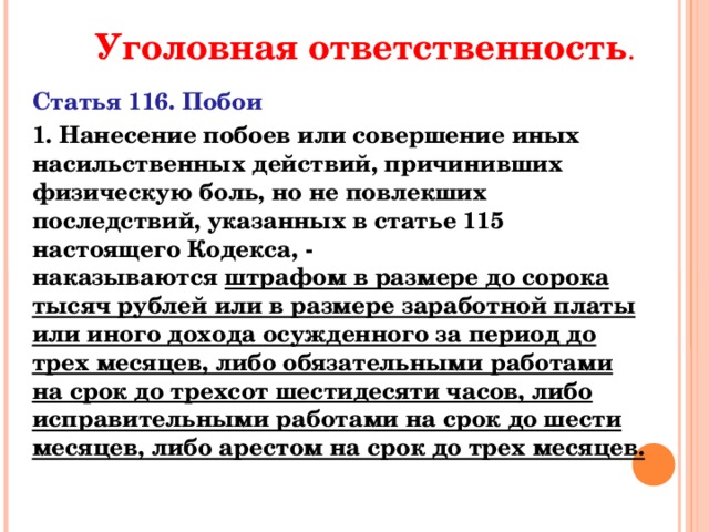 Уголовная ответственность . Статья 116. Побои 1. Нанесение побоев или совершение иных насильственных действий, причинивших физическую боль, но не повлекших последствий, указанных в статье 115 настоящего Кодекса, -  наказываются штрафом в размере до сорока тысяч рублей или в размере заработной платы или иного дохода осужденного за период до трех месяцев, либо обязательными работами на срок до трехсот шестидесяти часов, либо исправительными работами на срок до шести месяцев, либо арестом на срок до трех месяцев.   