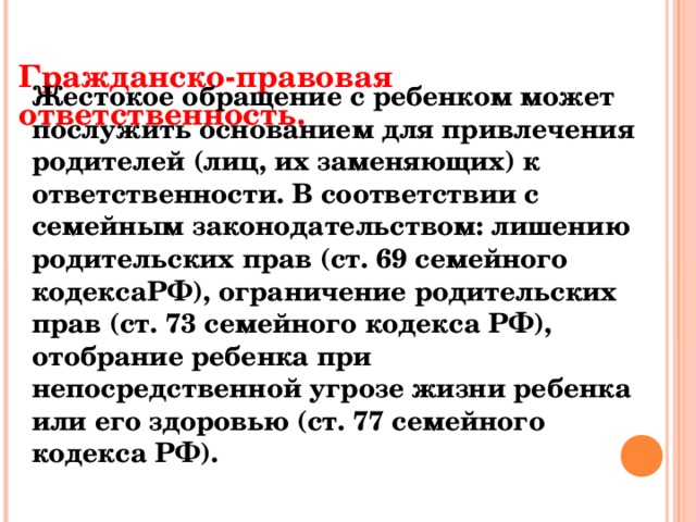 Гражданско-правовая ответственность.    Жестокое обращение с ребенком может послужить основанием для привлечения родителей (лиц, их заменяющих) к ответственности. В соответствии с семейным законодательством: лишению родительских прав (ст. 69 семейного кодексаРФ), ограничение родительских прав (ст. 73 семейного кодекса РФ), отобрание ребенка при непосредственной угрозе жизни ребенка или его здоровью (ст. 77 семейного кодекса РФ).   