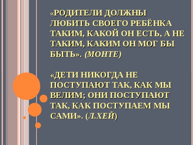 « РОДИТЕЛИ ДОЛЖНЫ ЛЮБИТЬ СВОЕГО РЕБЁНКА ТАКИМ, КАКОЙ ОН ЕСТЬ, А НЕ ТАКИМ, КАКИМ ОН МОГ БЫ БЫТЬ». (МОНТЕ)   «ДЕТИ НИКОГДА НЕ ПОСТУПАЮТ ТАК, КАК МЫ ВЕЛИМ; ОНИ ПОСТУПАЮТ ТАК, КАК ПОСТУПАЕМ МЫ САМИ». ( Л.ХЕЙ )    