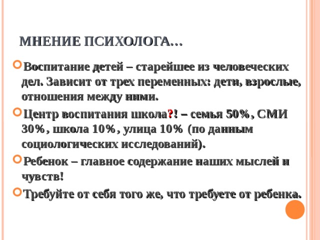 МНЕНИЕ ПСИХОЛОГА… Воспитание детей – старейшее из человеческих дел. Зависит от трех переменных: дети, взрослые, отношения между ними. Центр воспитания школа ? ! – семья 50%, СМИ 30%, школа 10%, улица 10% (по данным социологических исследований). Ребенок – главное содержание наших мыслей и чувств! Требуйте от себя того же, что требуете от ребенка. 
