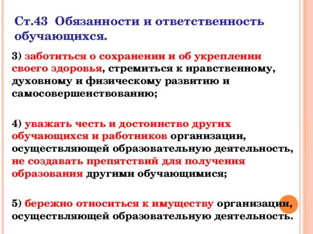 Ст.43 Обязанности и ответственность обучающихся.    3) заботиться о сохранении и об укреплении своего здоровья , стремиться к нравственному, духовному и физическому развитию и самосовершенствованию;  4) уважать честь и достоинство других обучающихся и работников организации, осуществляющей образовательную деятельность, не создавать препятствий для получения образования другими обучающимися;  5) бережно относиться к имуществу организации, осуществляющей образовательную деятельность.  