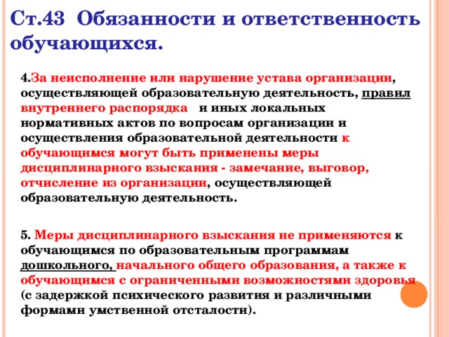 Ст.43 Обязанности и ответственность обучающихся. 4. За неисполнение или нарушение устава организации , осуществляющей образовательную деятельность, правил внутреннего распорядка и иных локальных нормативных актов по вопросам организации и осуществления образовательной деятельности к обучающимся могут быть применены меры дисциплинарного взыскания - замечание, выговор, отчисление из организации , осуществляющей образовательную деятельность.  5. Меры дисциплинарного взыскания не применяются к обучающимся по образовательным программам дошкольного, начального общего образования, а также к обучающимся с ограниченными возможностями здоровья  (с задержкой психического развития и различными формами умственной отсталости).  
