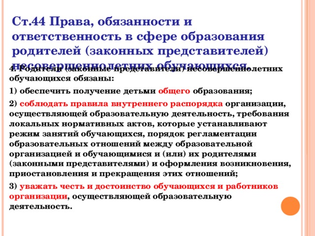 Ст.44 Права, обязанности и ответственность в сфере образования родителей (законных представителей) несовершеннолетних обучающихся. 4. Родители (законные представители) несовершеннолетних обучающихся обязаны: 1) обеспечить получение детьми общего образования; 2) соблюдать правила внутреннего распорядка организации, осуществляющей образовательную деятельность, требования локальных нормативных актов, которые устанавливают режим занятий обучающихся, порядок регламентации образовательных отношений между образовательной организацией и обучающимися и (или) их родителями (законными представителями) и оформления возникновения, приостановления и прекращения этих отношений; 3) уважать честь и достоинство обучающихся и работников организации , осуществляющей образовательную деятельность.  