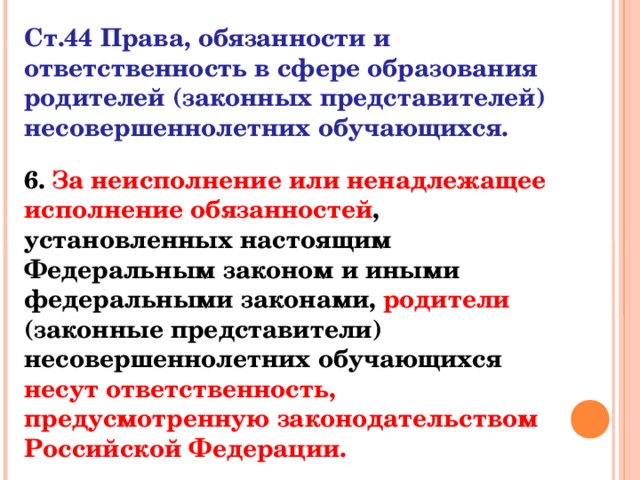 Ст.44 Права, обязанности и ответственность в сфере образования родителей (законных представителей) несовершеннолетних обучающихся. 6. За неисполнение или ненадлежащее исполнение обязанностей , установленных настоящим Федеральным законом и иными федеральными законами, родители (законные представители) несовершеннолетних обучающихся несут ответственность, предусмотренную законодательством Российской Федерации.  