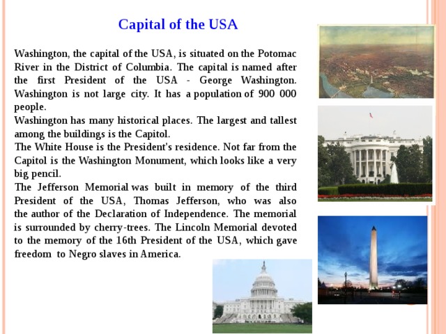 Capital of the USA Washington, the capital of the USA, is situated on the Potomac River in the District of Columbia. The capital is named after the first President of the USA - George Washington. Washington is not large city. It has a population of 900 000 people. Washington has many historical places. The largest and tallest among the buildings is the Capitol. The White House is the President's residence. Not far from the Capitol is the Washington Monument, which looks like a very big pencil. The Jefferson Memorial was built in memory of the third President of the USA, Thomas Jefferson, who was also the author of the Declaration of Independence. The memorial is surrounded by cherry-trees. The Lincoln Memorial devoted to the memory of the 16th President of the US А , which gave freedom  to Negro slaves in America. 