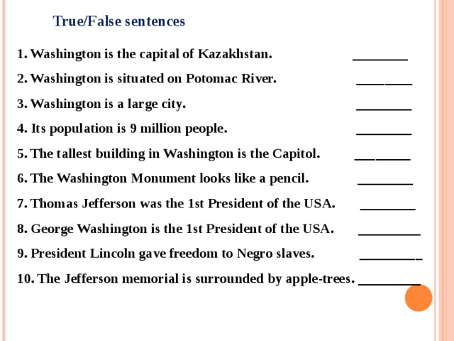 True/False sentences 1. Washington is the capital of Kazakhstan. ________ 2. Washington is situated on Potomac River. ________ 3. Washington is a large city. ________ 4. Its population is 9 million people. ________ 5. The tallest building in Washington is the Capitol. ________ 6. The Washington Monument looks like a pencil. ________ 7. Thomas Jefferson was the 1st President of the USA. ________ 8. George Washington is the 1st President of the USA. _________ 9. President Lincoln gave freedom to Negro slaves. _________ 10. The Jefferson memorial is surrounded by apple-trees. _________ 
