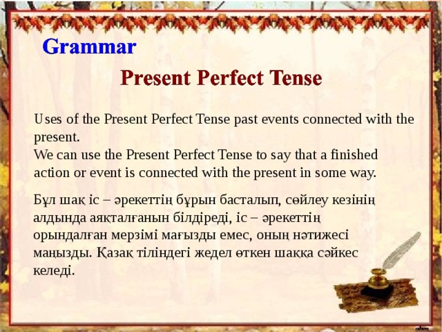 Uses of the Present Perfect Tense past events connected with the present. We can use the Present Perfect Tense to say that a finished action or event is connected with the present in some way. Бұл шақ іс – әрекеттің бұрын басталып, сөйлеу кезінің алдында аяқталғанын білдіреді, іс – әрекеттің орындалған мерзімі мағызды емес, оның нәтижесі маңызды. Қазақ тіліндегі жедел өткен шаққа сәйкес келеді. 
