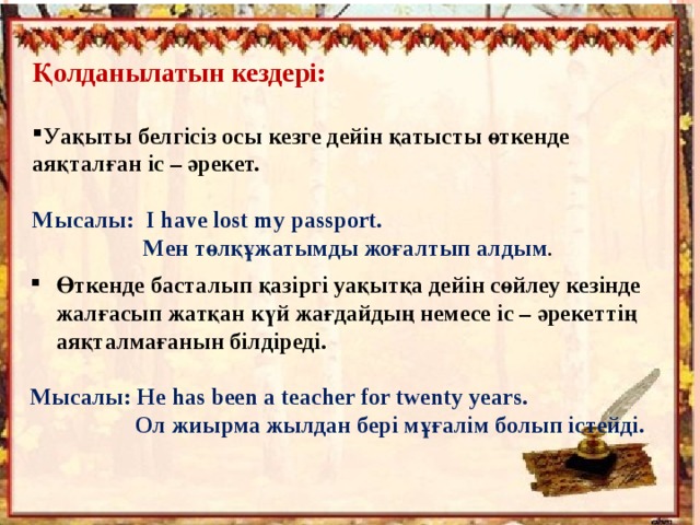 Қолданылатын кездері:  Уақыты белгісіз осы кезге дейін қатысты өткенде аяқталған іс – әрекет.  Мысалы: I have lost my passport.  Мен төлқұжатымды жоғалтып алдым . Өткенде басталып қазіргі уақытқа дейін сөйлеу кезінде жалғасып жатқан күй жағдайдың немесе іс – әрекеттің аяқталмағанын білдіреді.  Мысалы: He has been a teacher for twenty years.  Ол жиырма жылдан бері мұғалім болып істейді. 
