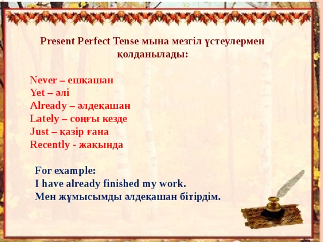Present Perfect Tense мына мезгіл үстеулермен қолданылады:  Never – ешқашан Yet – әлі Already – әлдеқашан  Lately – соңғы кезде Just – қазір ғана Recently - жақында For example: I have already finished my work. Мен жұмысымды әлдеқашан бітірдім. 