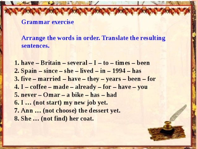 Grammar exercise Arrange the words in order. Translate the resulting sentences. 1. have – Britain – several – I – to – times – been 2. Spain – since – she – lived – in – 1994 – has 3. five – married – have – they – years – been – for 4. I – coffee – made – already – for – have – you 5. never – Omar – a bike – has – had 6. I … (not start) my new job yet. 7. Ann … (not choose) the dessert yet. 8. She … (not find) her coat. 