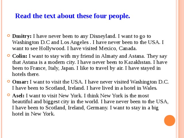 Read the text about these four people. Dmitry: I have never been to any Disneyland. I want to go to Washington D.C and Los Angeles . I have never been to the USA. I want to see Hollywood. I have visited Mexico, Canada. Colin: I want to stay with my friend in Almaty and Astana. They say that Astana is a modern city. I have never been to Kazakhstan. I have been to France, Italy, Japan. I like to travel by air. I have stayed in hotels there. Omar: I want to visit the USA. I have never visited Washington D.C. I have been to Scotland, Ireland. I have lived in a hotel in Wales. Asel: I want to visit New York. I think New York is the most beautiful and biggest city in the world. I have never been to the USA, I have been to Scotland, Ireland, Germany. I want to stay in a big hotel in New York. 