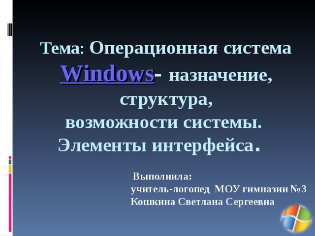  Тема : Операционная система Windows - назначение, структура,  возможности системы.  Элементы интерфейса .   Выполнила: учитель-логопед МОУ гимназии №3 Кошкина Светлана Сергеевна 