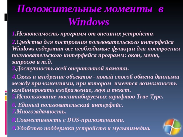 Положительные моменты в Windows  1 .Независимость программ от внешних устройств. 2 .Средства для построения пользовательского интерфейса Windows содержат все необходимые функции для построения пользовательского интерфейса программ: окон, меню, запросов и т.д.  3 .Доступность всей оперативной памяти.  4 .Связь и внедрение объектов - новый способ обмена данными между приложениями, при котором имеется возможность комбинировать изображение, звук и текст.  5 .Использование масштабируемых шрифтов True Type. 6 . Единый пользовательский интерфейс.  7 .Многозадачность. 8 .Совместимость с DOS-приложениями. 9 .Удобство поддержки устройств и мультимедиа. 
