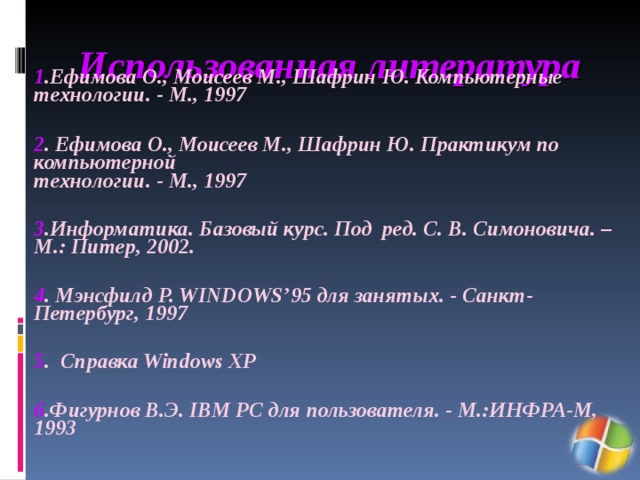 Использованная литература  1 .Ефимова О., Моисеев М., Шафрин Ю. Компьютерные технологии. - М., 1997   2 . Ефимова О., Моисеев М., Шафрин Ю. Практикум по компьютерной  технологии. - М., 1997  3 .Информатика. Базовый курс. Под ред. С. В. Симоновича. – М.: Питер, 2002.  4 . Мэнсфилд Р. WINDOWS’95 для занятых. - Санкт-Петербург, 1997  5 . Справка Windows XP  6 .Фигурнов В.Э. IBM PC для пользователя. - М.:ИНФРА-М, 1993 