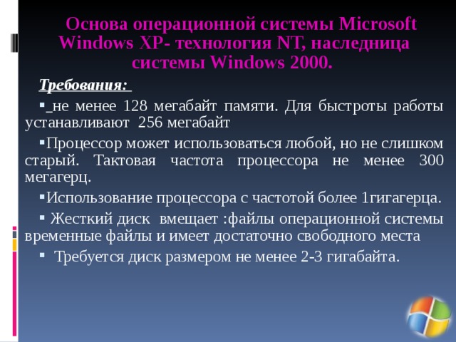 Основа операционной системы Microsoft Windows XP- технология NT, наследница системы Windows 2000. Требования:  не менее 128 мегабайт памяти. Для быстроты работы устанавливают 256 мегабайт Процессор может использоваться любой, но не слишком старый. Тактовая частота процессора не менее 300 мегагерц. Использование процессора с частотой более 1гигагерца.  Жесткий диск вмещает :файлы операционной системы временные файлы и имеет достаточно свободного места  Требуется диск размером не менее 2-3 гигабайта. 