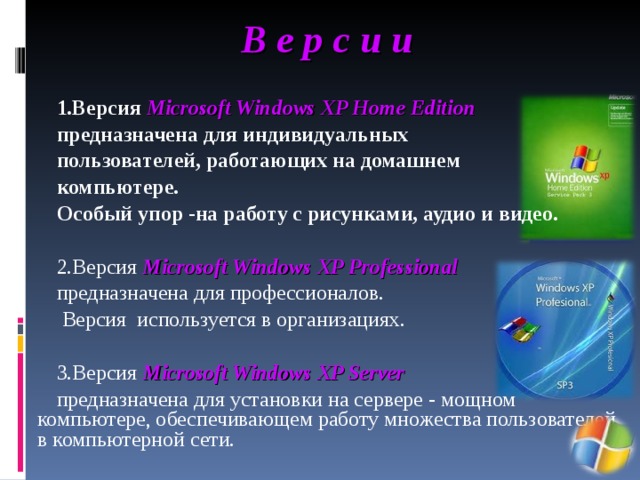 В е р с и и 1.Версия Microsoft Windows XP Home Edition  предназначена для индивидуальных пользователей, работающих на домашнем компьютере. Особый упор -на работу с рисунками, аудио и видео.  2.Версия Microsoft Windows XP Professional предназначена для профессионалов.  Версия используется в организациях. 3.Версия Microsoft Windows XP Server предназначена для установки на сервере - мощном компьютере, обеспечивающем работу множества пользователей в компьютерной сети. 