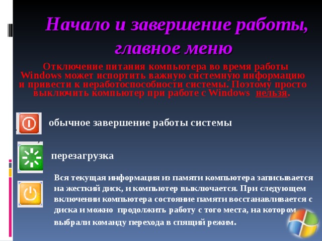 Начало и завершение работы, главное меню  Отключение питания компьютера во время работы Windows может испортить важную системную информацию и привести к неработоспособности системы. Поэтому просто выключить компьютер при работе с Windows нельзя .  обычное завершение работы системы перезагрузка  Вся текущая информация из памяти компьютера записывается на жесткий диск, и компьютер выключается. При следующем включении компьютера состояние памяти восстанавливается с диска и можно продолжить работу с того места, на котором выбрали команду перехода в спящий режим . 