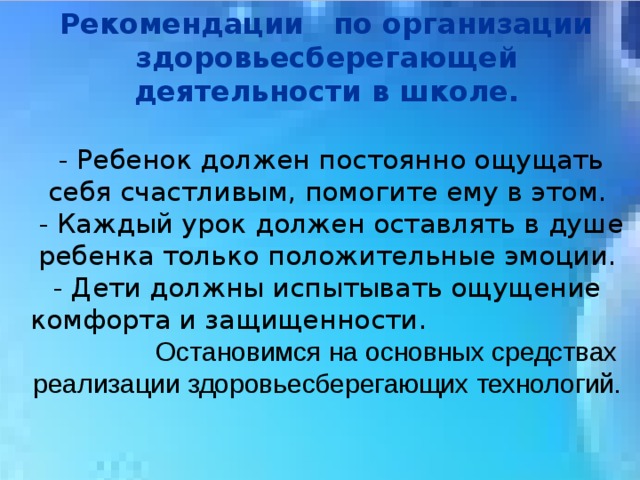 Рекомендации   по организации   здоровьесберегающей   деятельности в школе.    - Ребенок должен постоянно ощущать себя счастливым, помогите ему в этом.  - Каждый урок должен оставлять в душе ребенка только положительные эмоции.  - Дети должны испытывать ощущение комфорта и защищенности. Остановимся на основных средствах реализации здоровьесберегающих технологий. 