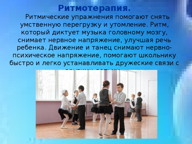 Ритмотерапия.  Ритмические упражнения помогают снять умственную перегрузку и утомление. Ритм, который диктует музыка головному мозгу, снимает нервное напряжение, улучшая речь ребенка. Движение и танец снимают нервно-психическое напряжение, помогают школьнику быстро и легко устанавливать дружеские связи с другими детьми. 