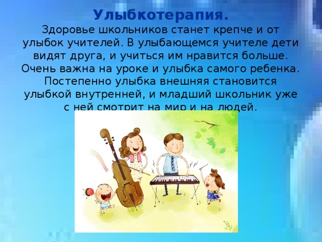 Улыбкотерапия. Здоровье школьников станет крепче и от улыбок учителей. В улыбающемся учителе дети видят друга, и учиться им нравится больше. Очень важна на уроке и улыбка самого ребенка. Постепенно улыбка внешняя становится улыбкой внутренней, и младший школьник уже с ней смотрит на мир и на людей. 