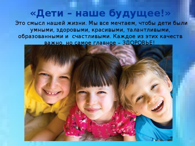  «Дети – наше будущее!»   Это смысл нашей жизни. Мы все мечтаем, чтобы дети были умными, здоровыми, красивыми, талантливыми, образованными и счастливыми. Каждое из этих качеств важно, но самое главное – ЗДОРОВЬЕ! 
