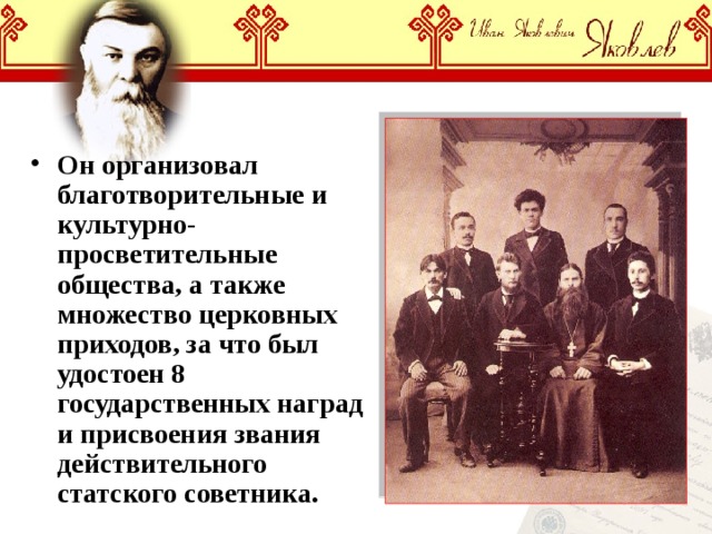 Он организовал благотворительные и культурно-просветительные общества, а также множество церковных приходов, за что был удостоен 8 государственных наград и присвоения звания действительного статского советника. 