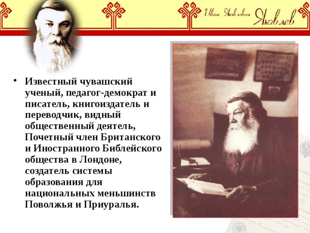 Известный чувашский ученый, педагог-демократ и писатель, книгоиздатель и переводчик, видный общественный деятель, Почетный член Британского и Иностранного Библейского общества в Лондоне, создатель системы образования для национальных меньшинств Поволжья и Приуралья. 