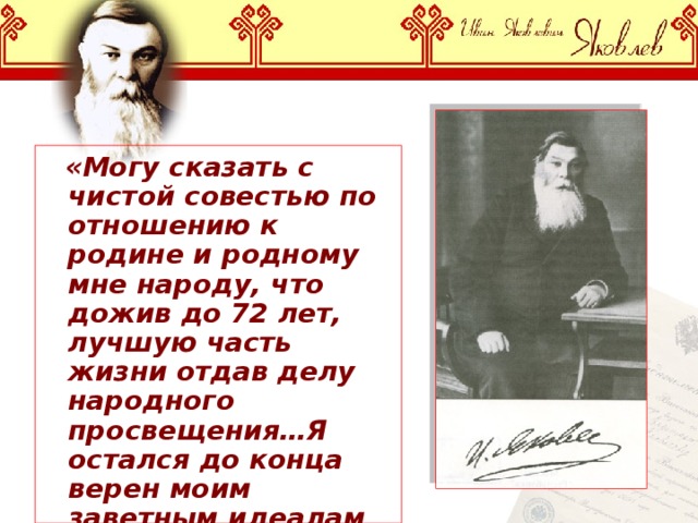  «Могу сказать с чистой совестью по отношению к родине и родному мне народу, что дожив до 72 лет, лучшую часть жизни отдав делу народного просвещения…Я остался до конца верен моим заветным идеалам юности».  И.Я.Яковлев 