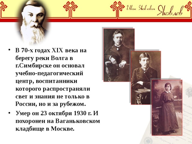 В 70-х годах XIX века на берегу реки Волга в г.Симбирске он основал учебно-педагогический центр, воспитанники которого распространяли свет и знания не только в России, но и за рубежом. Умер он 23 октября 1930 г. И похоронен на Ваганьковском кладбище в Москве. 