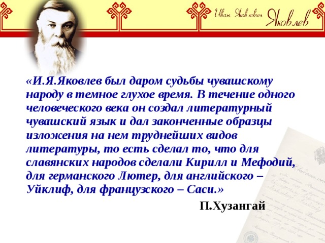  «И.Я.Яковлев был даром судьбы чувашскому народу в темное глухое время. В течение одного человеческого века он создал литературный чувашский язык и дал законченные образцы изложения на нем труднейших видов литературы, то есть сделал то, что для славянских народов сделали Кирилл и Мефодий, для германского Лютер, для английского –Уйклиф, для французского – Саси.»   П.Хузангай  