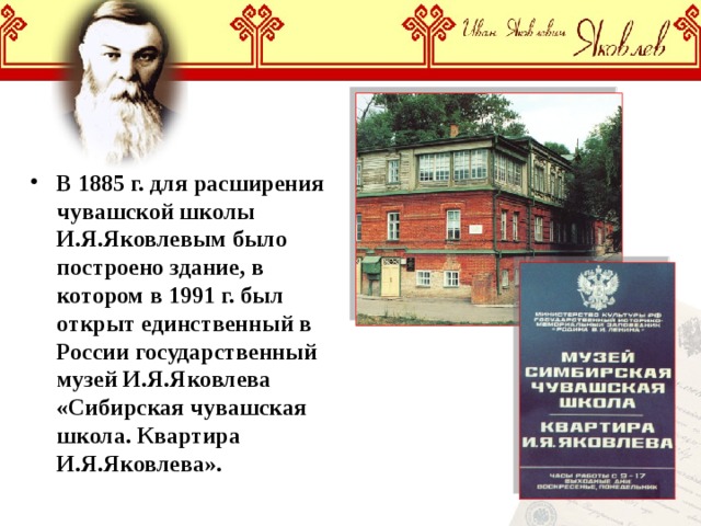 В 1885 г. для расширения чувашской школы И.Я.Яковлевым было построено здание, в котором в 1991 г. был открыт единственный в России государственный музей И.Я.Яковлева «Сибирская чувашская школа. Квартира И.Я.Яковлева». 