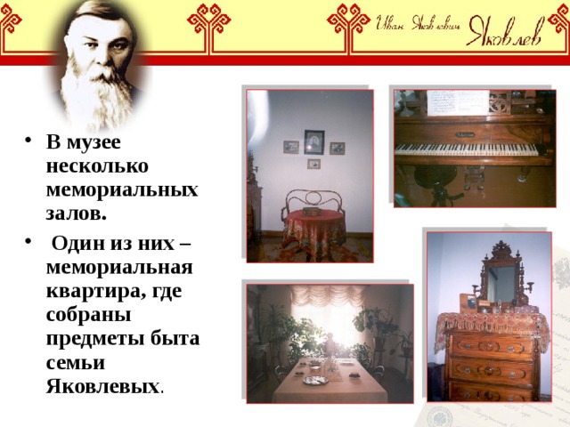 В музее несколько мемориальных залов.  Один из них – мемориальная квартира, где собраны предметы быта семьи Яковлевых . 
