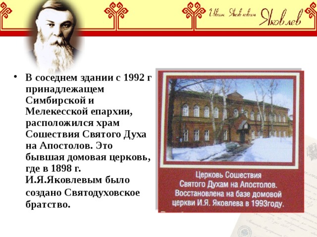 В соседнем здании с 1992 г принадлежащем Симбирской и Мелекесской епархии, расположился храм Сошествия Святого Духа на Апостолов. Это бывшая домовая церковь, где в 1898 г. И.Я.Яковлевым было создано Святодуховское  братство. 
