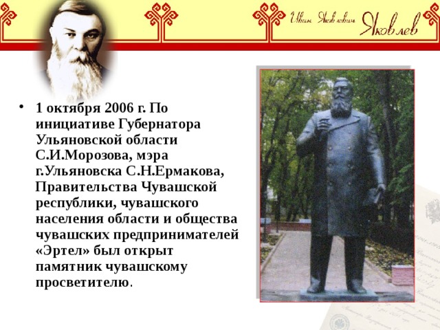 1 октября 2006 г. По инициативе Губернатора Ульяновской области С.И.Морозова, мэра г.Ульяновска С.Н.Ермакова, Правительства Чувашской республики, чувашского населения области и общества чувашских предпринимателей «Эртел» был открыт памятник чувашскому просветителю . 