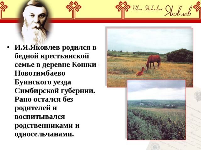И.Я.Яковлев родился в бедной крестьянской семье в деревне Кошки-Новотимбаево Буинского уезда Симбирской губернии. Рано остался без родителей и воспитывался родственниками и односельчанами. 
