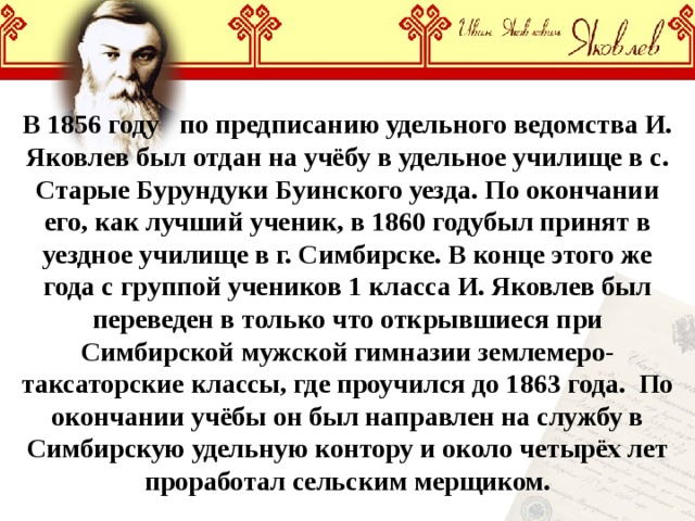 В 1856 году по предписанию удельного ведомства И. Яковлев был отдан на учёбу в удельное училище в с. Старые Бурундуки Буинского уезда. По окончании его, как лучший ученик, в 1860 годубыл принят в уездное училище в г. Симбирске. В конце этого же года с группой учеников 1 класса И. Яковлев был переведен в только что открывшиеся при Симбирской мужской гимназии землемеро-таксаторские классы, где проучился до 1863 года. По окончании учёбы он был направлен на службу в Симбирскую удельную контору и около четырёх лет проработал сельским мерщиком. 