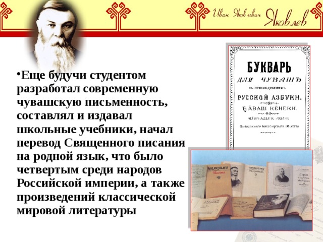 Еще будучи студентом разработал современную чувашскую письменность, составлял и издавал школьные учебники, начал перевод Священного писания на родной язык, что было четвертым среди народов Российской империи, а также произведений классической мировой литературы 