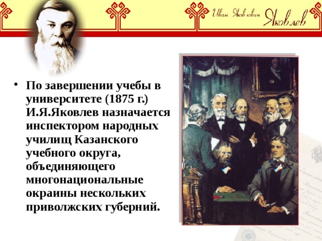 По завершении учебы в университете (1875 г.) И.Я.Яковлев назначается инспектором народных училищ Казанского учебного округа, объединяющего многонациональные окраины нескольких приволжских губерний. 