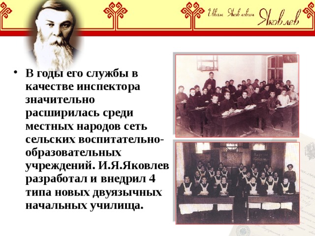 В годы его службы в качестве инспектора значительно расширилась среди местных народов сеть сельских воспитательно-образовательных учреждений. И.Я.Яковлев разработал и внедрил 4 типа новых двуязычных начальных училища. 