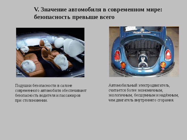 V. Значение автомобиля в современном мире: безопасность превыше всего Автомобильный электродвигатель, считается более экономичным, экологичным, бесшумным и надёжным, чем двигатель внутреннего сгорания. Подушки безопасности в салоне современного автомобиля обеспечивают безопасность водителя и пассажиров при столкновении. 