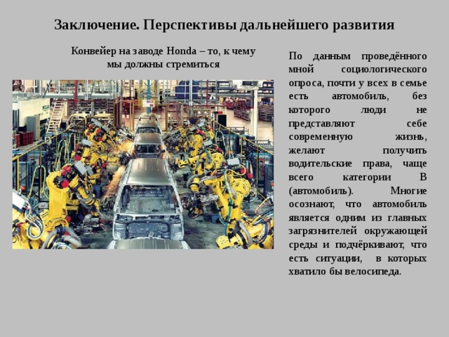 Заключение. Перспективы дальнейшего развития Конвейер на заводе Honda – то, к чему мы должны стремиться По данным проведённого мной социологического опроса, почти у всех в семье есть автомобиль, без которого люди не представляют себе современную жизнь, желают получить водительские права, чаще всего категории В (автомобиль). Многие осознают, что автомобиль является одним из главных загрязнителей окружающей среды и подчёркивают, что есть ситуации, в которых хватило бы велосипеда.  