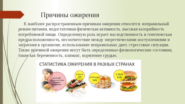 Причины ожирения К наиболее распространенным причинам ожирения относятся: неправильный режим питания, недостаточная физическая активность, высокая калорийность потребляемой пищи. Определенную роль играет наследственность и генетическая предрасположенность, несоответствие между энергетическими поступлениями и затратами в организме, использование неправильных диет, стрессовые ситуации. Также причиной ожирения могут быть определенные физиологические состояния, такие как беременность, климакс, кормление грудью. 