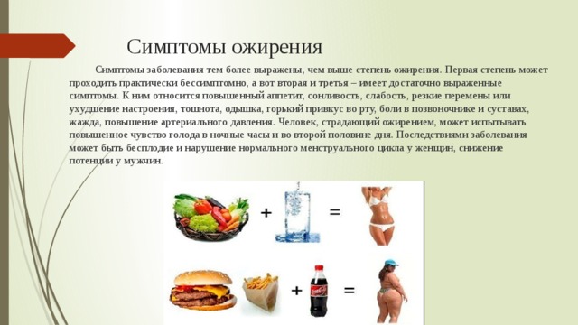 Симптомы ожирения Симптомы заболевания тем более выражены, чем выше степень ожирения. Первая степень может проходить практически бессимптомно, а вот вторая и третья – имеет достаточно выраженные симптомы. К ним относится повышенный аппетит, сонливость, слабость, резкие перемены или ухудшение настроения, тошнота, одышка, горький привкус во рту, боли в позвоночнике и суставах, жажда, повышение артериального давления. Человек, страдающий ожирением, может испытывать повышенное чувство голода в ночные часы и во второй половине дня. Последствиями заболевания может быть бесплодие и нарушение нормального менструального цикла у женщин, снижение потенции у мужчин. 