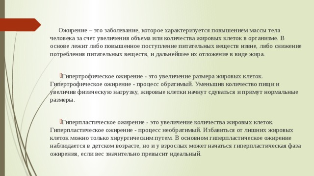  Ожирение – это заболевание, которое характеризуется повышением массы тела человека за счет увеличения объема или количества жировых клеток в организме. В основе лежит либо повышенное поступление питательных веществ извне, либо снижение потребления питательных веществ, и дальнейшее их отложение в виде жира. Гипертрофическое ожирение - это увеличение размера жировых клеток. Гипертрофическое ожирение - процесс обратимый. Уменьшив количество пищи и увеличив физическую нагрузку, жировые клетки начнут сдуваться и примут нормальные размеры. Гиперпластическое ожирение - это увеличение количества жировых клеток. Гиперпластическое ожирение - процесс необратимый. Избавиться от лишних жировых клеток можно только хирургическим путем. В основном гиперпластическое ожирение наблюдается в детском возрасте, но и у взрослых может начаться гиперпластическая фаза ожирения, если вес значительно превысит идеальный. 