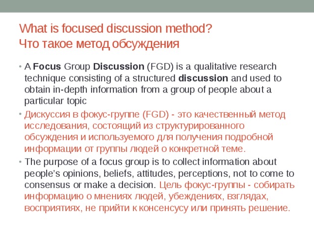 What is focused discussion method?  Что такое метод обсуждения A  Focus  Group  Discussion  (FGD) is a qualitative research technique consisting of a structured  discussion  and used to obtain in-depth information from a group of people about a particular topic Дискуссия в фокус-группе (FGD) - это качественный метод исследования, состоящий из структурированного обсуждения и используемого для получения подробной информации от группы людей о конкретной теме. The purpose of a focus group is to collect information about people’s opinions, beliefs, attitudes, perceptions, not to come to consensus or make a decision. Цель фокус-группы - собирать информацию о мнениях людей, убеждениях, взглядах, восприятиях, не прийти к консенсусу или принять решение. 