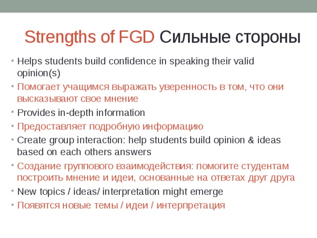 Strengths of FGD Сильные стороны Helps students build confidence in speaking their valid opinion(s) Помогает учащимся выражать уверенность в том, что они высказывают свое мнение Provides in-depth information Предоставляет подробную информацию Create group interaction: help students build opinion & ideas based on each others answers Создание группового взаимодействия: помогите студентам построить мнение и идеи, основанные на ответах друг друга New topics / ideas/ interpretation might emerge Появятся новые темы / идеи / интерпретация 