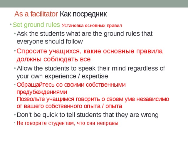 As a facilitator Как посредник Set ground rules Установка основных правил Ask the students what are the ground rules that everyone should follow Спросите учащихся, какие основные правила должны соблюдать все Allow the students to speak their mind regardless of your own experience / expertise Обращайтесь со своими собственными предубеждениями  Позвольте учащимся говорить о своем уме независимо от вашего собственного опыта / опыта Don’t be quick to tell students that they are wrong Не говорите студентам, что они неправы Ask the students what are the ground rules that everyone should follow Спросите учащихся, какие основные правила должны соблюдать все Allow the students to speak their mind regardless of your own experience / expertise Обращайтесь со своими собственными предубеждениями  Позвольте учащимся говорить о своем уме независимо от вашего собственного опыта / опыта Don’t be quick to tell students that they are wrong Не говорите студентам, что они неправы 